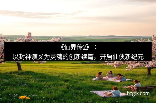 《仙界传2》：以封神演义为灵魂的创新续篇，开启仙侠新纪元