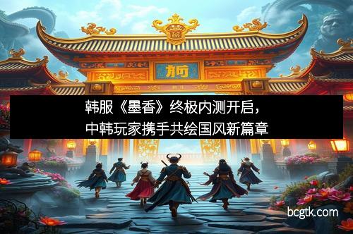 韩服《墨香》终极内测开启，中韩玩家携手共绘国风新篇章