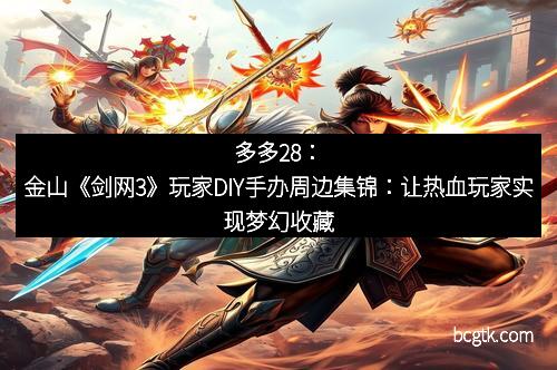 多多28：金山《剑网3》玩家DIY手办周边集锦：让热血玩家实现梦幻收藏